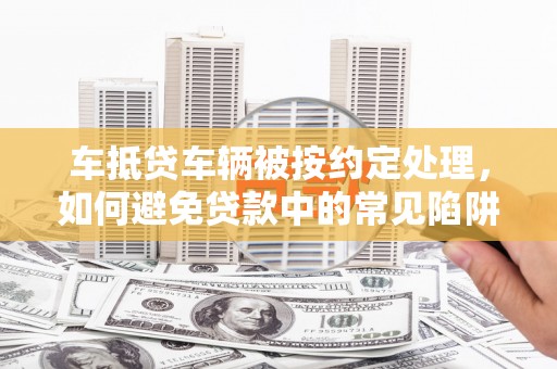 银海车抵贷车辆被按约定处理，如何避免贷款中的常见陷阱？